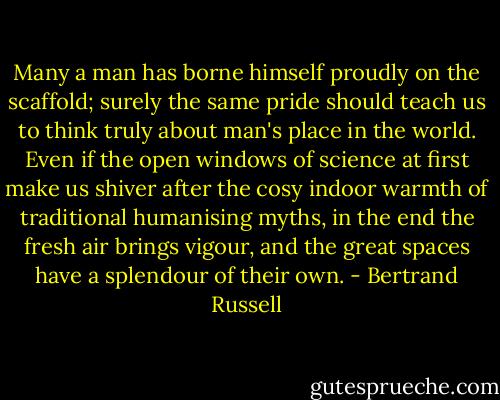 Many a man has borne himself proudly on the scaffold; surely the same pride should teach us to think truly about man's place in the world. Even if the open windows of science at first make us shiver after the cosy indoor warmth of traditional humanising myths, in the end the fresh air brings vigour, and the great spaces have a splendour of their own. - Bertrand Russell