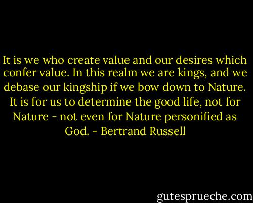 It is we who create value and our desires which confer value. In this realm we are kings, and we debase our kingship if we bow down to Nature. It is for us to determine the good life, not for Nature - not even for Nature personified as God. - Bertrand Russell