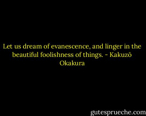 Let us dream of evanescence, and linger in the beautiful foolishness of things. - Kakuzō Okakura
