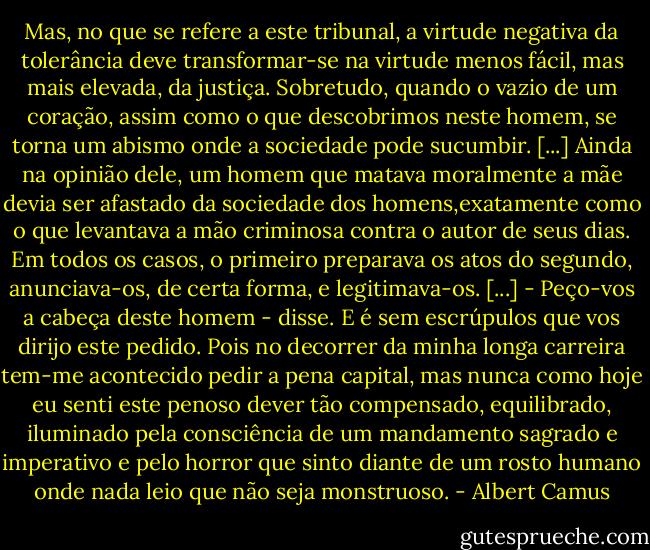 Mas, no que se refere a este tribunal, a virtude negativa da tolerância deve transformar-se na virtude menos fácil, mas mais elevada, da justiça. Sobretudo, quando o vazio de um coração, assim como o que descobrimos neste homem, se torna um abismo onde a sociedade pode sucumbir. [...] Ainda na opinião dele, um homem que matava moralmente a mãe devia ser afastado da sociedade dos homens,exatamente como o que levantava a mão criminosa contra o autor de seus dias. Em todos os casos, o primeiro preparava os atos do segundo, anunciava-os, de certa forma, e legitimava-os. [...] - Peço-vos a cabeça deste homem - disse. E é sem escrúpulos que vos dirijo este pedido. Pois no decorrer da minha longa carreira tem-me acontecido pedir a pena capital, mas nunca como hoje eu senti este penoso dever tão compensado, equilibrado, iluminado pela consciência de um mandamento sagrado e imperativo e pelo horror que sinto diante de um rosto humano onde nada leio que não seja monstruoso. - Albert Camus