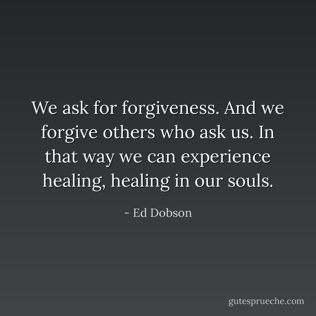 We ask for forgiveness. And we forgive others who ask us. In that way we can experience healing, healing in our souls. - Ed Dobson