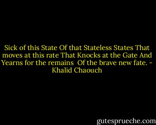Sick of this State<br />Of that Stateless States<br />That moves at this rate<br />That Knocks at the Gate<br />And Yearns for the remains <br />Of the brave new fate. - Khalid Chaouch
