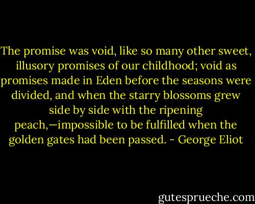 The promise was void, like so many other sweet, illusory promises of our childhood; void as promises made in Eden before the seasons were divided, and when the starry blossoms grew side by side with the ripening peach,—impossible to be fulfilled when the golden gates had been passed. - George Eliot