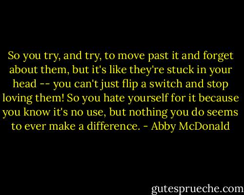 So you try, and try, to move past it and forget about them, but it's like they're stuck in your head -- you can't just flip a switch and stop loving them! So you hate yourself for it because you know it's no use, but nothing you do seems to ever make a difference. - Abby McDonald