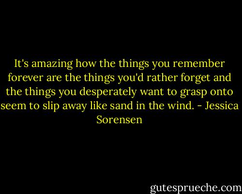 It's amazing how the things you remember forever are the things you'd rather forget and the things you desperately want to grasp onto seem to slip away like sand in the wind. - Jessica Sorensen
