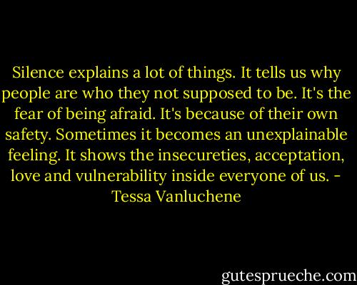 Silence explains a lot of things.<br />It tells us why people are who they not supposed to be.<br />It's the fear of being afraid.<br />It's because of their own safety.<br />Sometimes it becomes an unexplainable feeling.<br />It shows the insecureties, acceptation, love and vulnerability<br />inside everyone of us. - Tessa Vanluchene