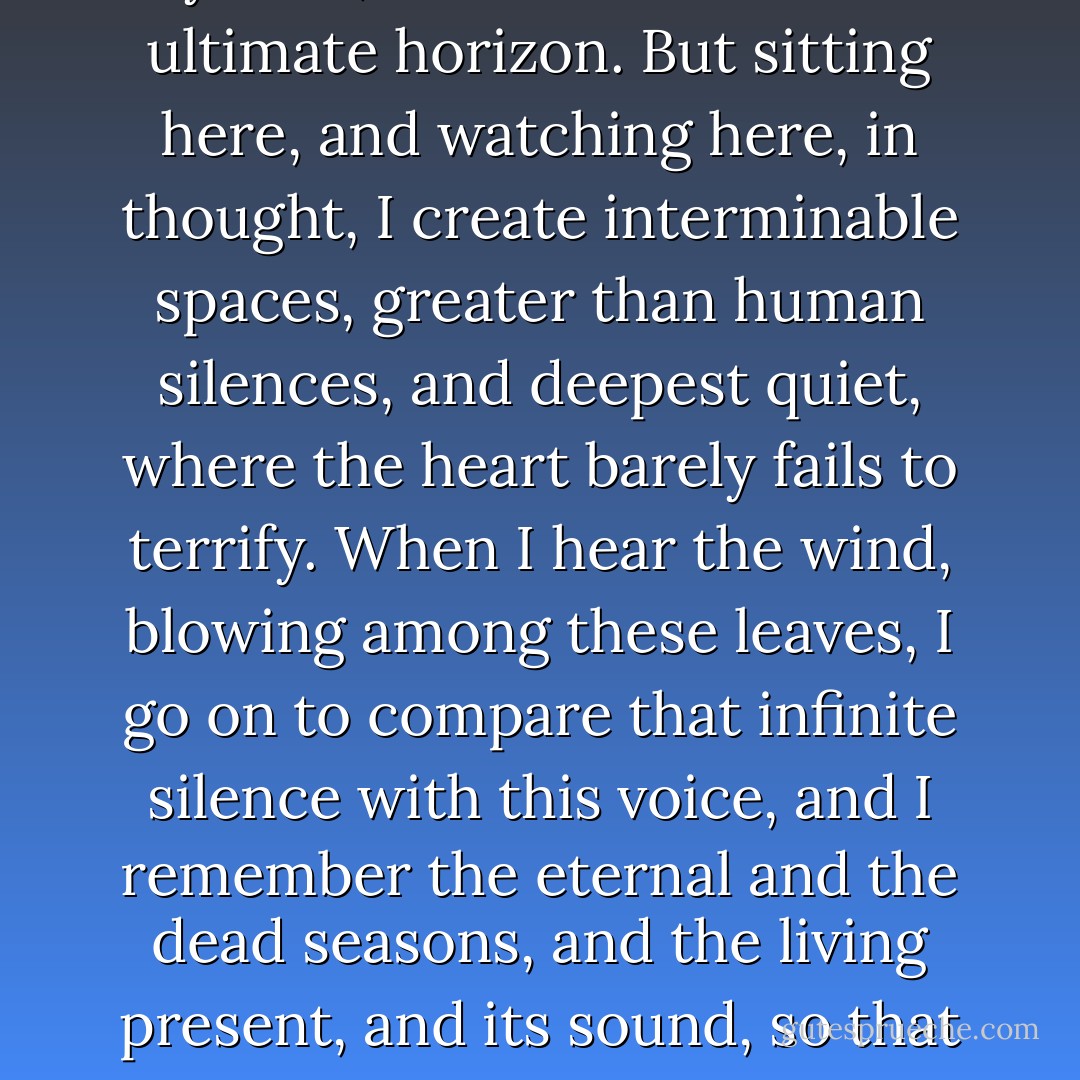 <b>The Infinite</b><br /><br />It was always dear to me, this solitary hill,<br />and this hedgerow here, that closes out my view,<br />from so much of the ultimate horizon.<br />But sitting here, and watching here, in thought,<br />I create interminable spaces,<br />greater than human silences, and deepest<br />quiet, where the heart barely fails to terrify.<br />When I hear the wind, blowing among these leaves,<br />I go on to compare that infinite silence<br />with this voice, and I remember the eternal<br />and the dead seasons, and the living present,<br />and its sound, so that in this immensity<br />my thoughts are drowned, and shipwreck seems sweet<br />to me in this sea. - Giacomo Leopardi