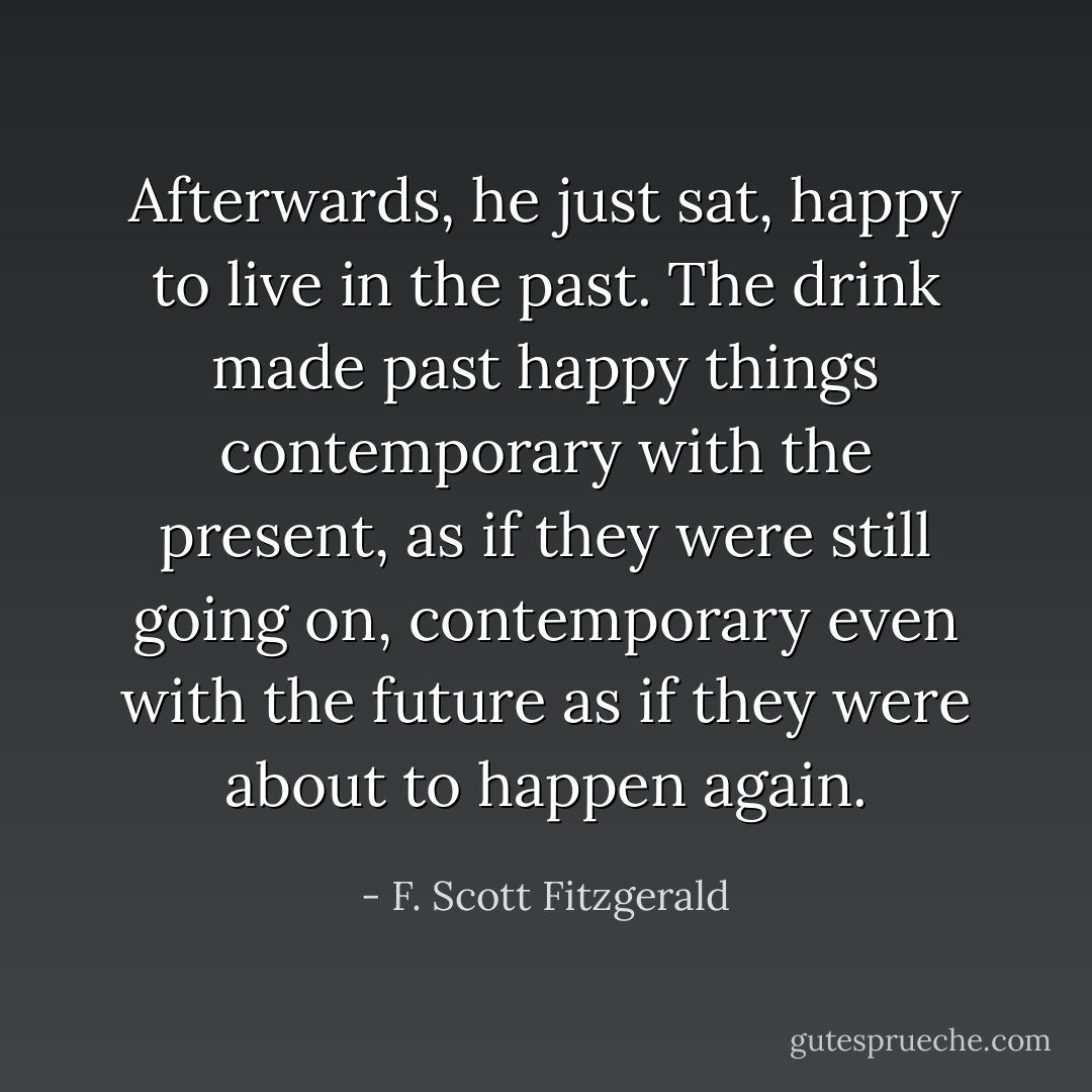 Afterwards, he just sat, happy to live in the past. The drink made past happy things contemporary with the present, as if they were still going on, contemporary even with the future as if they were about to happen again. - F. Scott Fitzgerald