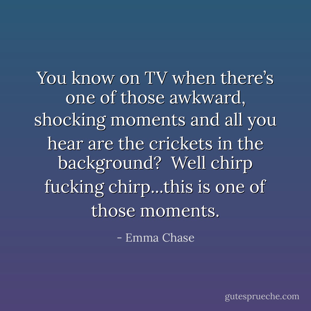 You know on TV when there’s one of those awkward, shocking moments and all you hear are the crickets in the background?<br /><br />Well chirp fucking chirp...this is one of those moments. - Emma Chase
