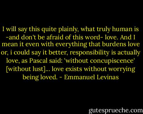 I will say this quite plainly, what truly human is -and don't be afraid of this word- love. And I mean it even with everything that burdens love or, i could say it better, responsibility is actually love, as Pascal said: 'without concupiscence' [without lust]... love exists without worrying being loved. - Emmanuel Levinas