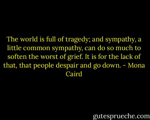 The world is full of tragedy; and sympathy, a little common sympathy, can do so much to soften the worst of grief. It is for the lack of that, that people despair and go down. - Mona Caird