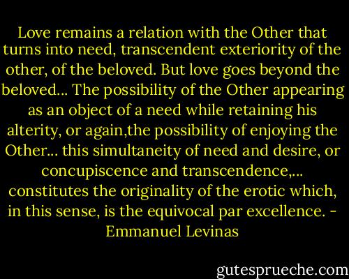 Love remains a relation with the Other that turns into need, transcendent exteriority of the other, of the beloved. But love goes beyond the beloved... The possibility of the Other appearing as an object of a need while retaining his alterity, or again,the possibility of enjoying the Other... this simultaneity of need and desire, or concupiscence and transcendence,... constitutes the originality of the erotic which, in this sense, is the equivocal par excellence. - Emmanuel Levinas