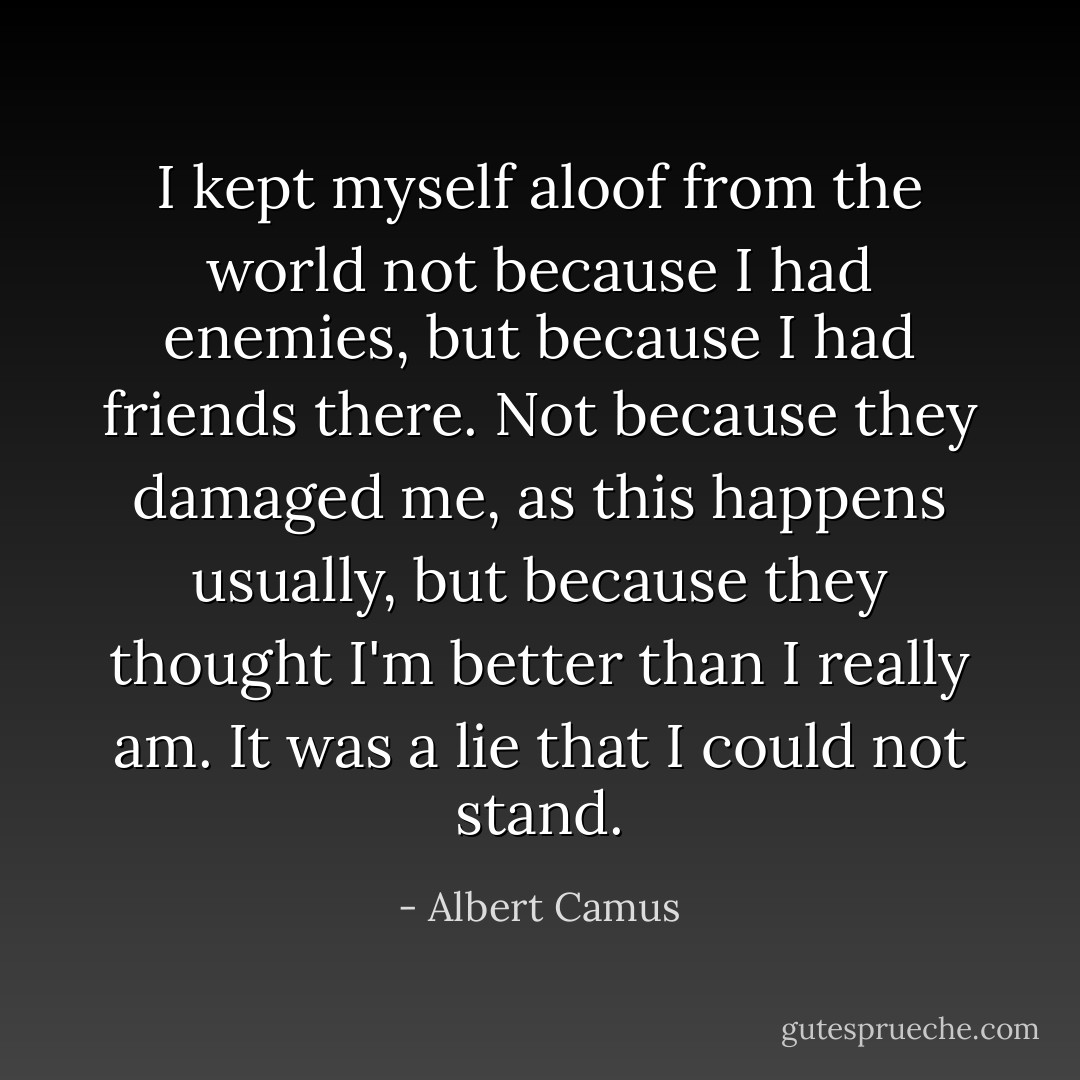 I kept myself aloof from the world not because I had enemies, but because I had friends there. Not because they damaged me, as this happens usually, but because they thought I'm better than I really am. It was a lie that I could not stand. - Albert Camus