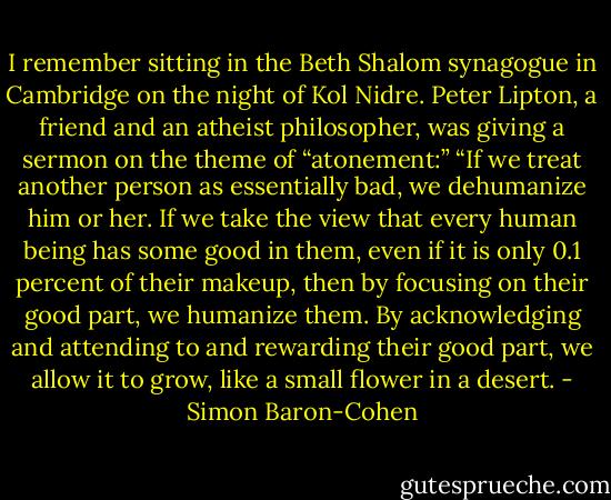 I remember sitting in the Beth Shalom synagogue in Cambridge on the night of Kol Nidre. Peter Lipton, a friend and an atheist philosopher, was giving a sermon on the theme of “atonement:” “If we treat another person as essentially bad, we dehumanize him or her. If we take the view that every human being has some good in them, even if it is only 0.1 percent of their makeup, then by focusing on their good part, we humanize them. By acknowledging and attending to and rewarding their good part, we allow it to grow, like a small flower in a desert. - Simon Baron-Cohen