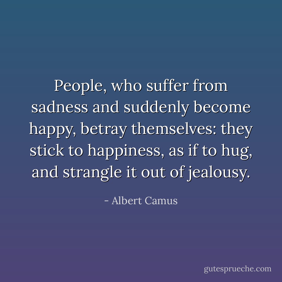 People, who suffer from sadness and suddenly become happy, betray themselves: they stick to happiness, as if to hug, and strangle it out of jealousy. - Albert Camus