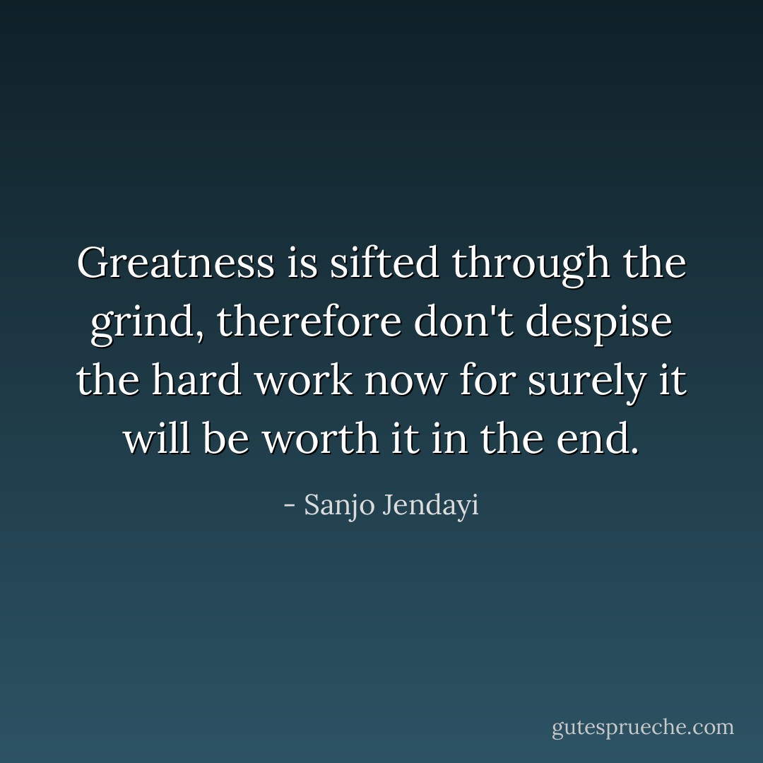 Greatness is sifted through the grind, therefore don't despise the hard work now for surely it will be worth it in the end. - Sanjo Jendayi