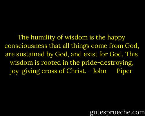 The humility of wisdom is the happy consciousness that all things come from God, are sustained by God, and exist for God. This wisdom is rooted in the pride-destroying, joy-giving cross of Christ. - John      Piper