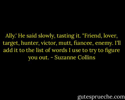 Ally.' He said slowly, tasting it. "Friend, lover, target, hunter, victor, mutt, fiancee, enemy. I'll add it to the list of words I use to try to figure you out. - Suzanne Collins
