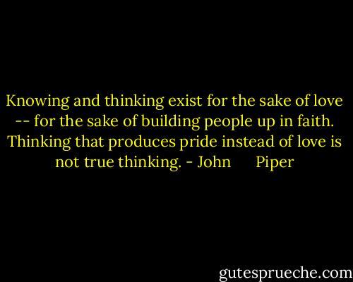 Knowing and thinking exist for the sake of love -- for the sake of building people up in faith. Thinking that produces pride instead of love is not true thinking. - John      Piper