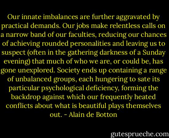 Our innate imbalances are further aggravated by practical demands. Our jobs make relentless calls on a narrow band of our faculties, reducing our chances of achieving rounded personalities and leaving us to suspect (often in the gathering darkness of a Sunday evening) that much of who we are, or could be, has gone unexplored. Society ends up containing a range of unbalanced groups, each hungering to sate its particular psychological deficiency, forming the backdrop against which our frequently heated conflicts about what is beautiful plays themselves out. - Alain de Botton