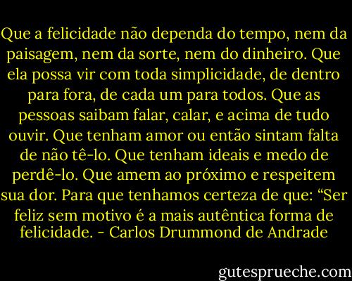 Que a felicidade não dependa do tempo, nem da paisagem, nem da sorte, nem do dinheiro.<br />Que ela possa vir com toda simplicidade, de dentro para fora, de cada um para todos.<br />Que as pessoas saibam falar, calar, e acima de tudo ouvir.<br />Que tenham amor ou então sintam falta de não tê-lo.<br />Que tenham ideais e medo de perdê-lo.<br />Que amem ao próximo e respeitem sua dor.<br />Para que tenhamos certeza de que:<br />“Ser feliz sem motivo é a mais autêntica forma de felicidade. - Carlos Drummond de Andrade