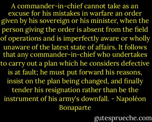 A commander-in-chief cannot take as an excuse for his mistakes in warfare an order given by his sovereign or his minister, when the person giving the order is absent from the field of operations and is imperfectly aware or wholly unaware of the latest state of affairs. It follows that any commander-in-chief who undertakes to carry out a plan which he considers defective is at fault; he must put forward his reasons, insist on the plan being changed, and finally tender his resignation rather than be the instrument of his army's downfall. - Napoléon Bonaparte