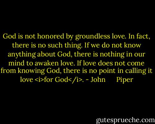 God is not honored by groundless love. In fact, there is no such thing. If we do not know anything about God, there is nothing in our mind to awaken love. If love does not come from knowing God, there is no point in calling it love <i>for God</i>. - John      Piper