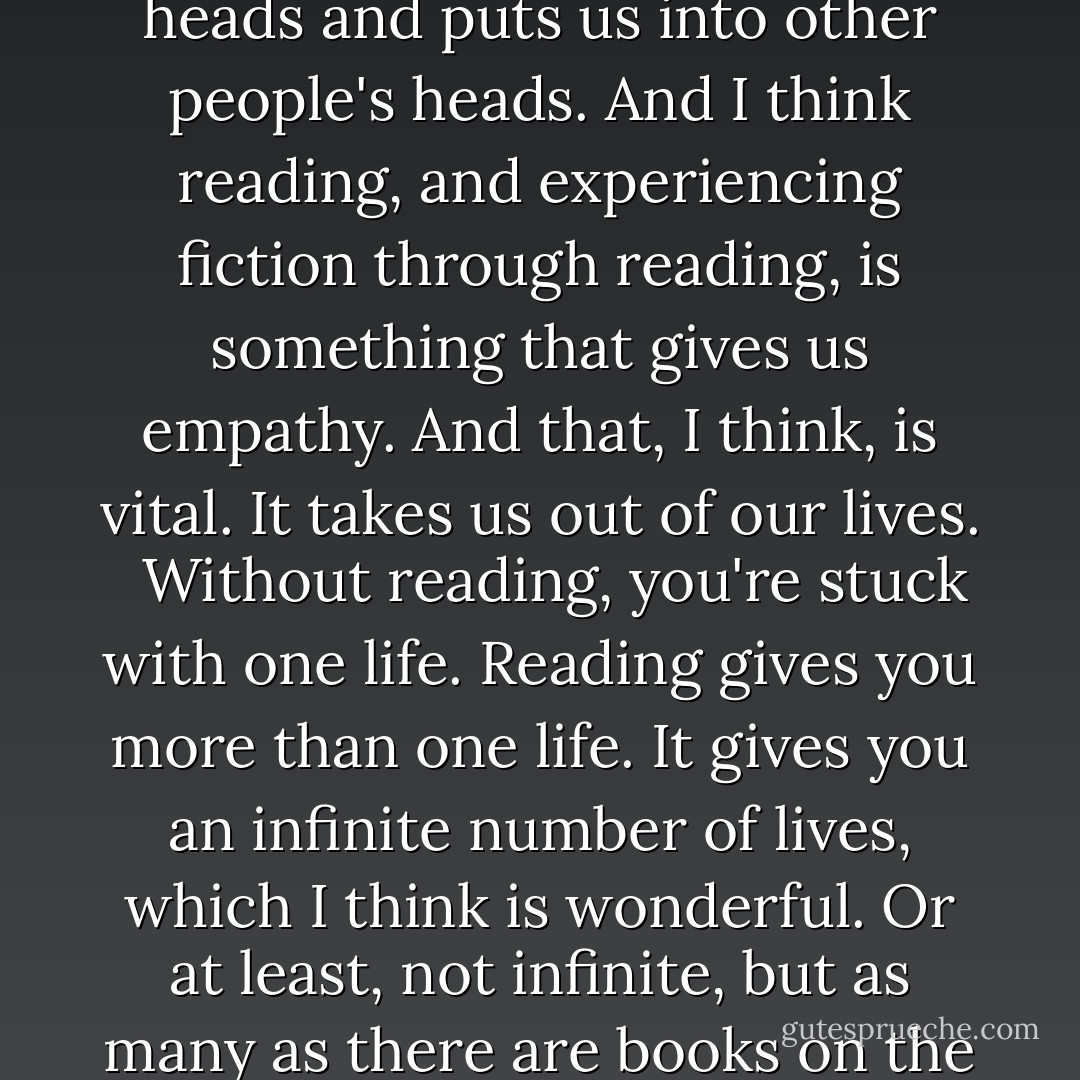 Fiction does something unique in that it takes us out of our heads and puts us into other people's heads. And I think reading, and experiencing fiction through reading, is something that gives us empathy. And that, I think, is vital. It takes us out of our lives. <br /><br />Without reading, you're stuck with one life. Reading gives you more than one life. It gives you an infinite number of lives, which I think is wonderful. Or at least, not infinite, but as many as there are books on the shelves. - Neil Gaiman