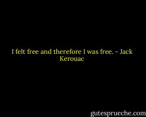 I felt free and therefore I was free. - Jack Kerouac
