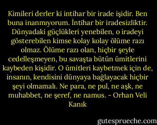 Kimileri derler ki intihar bir irade işidir. Ben buna inanmıyorum. İntihar bir iradesizliktir. Dünyadaki güçlükleri yenebilen, o iradeyi gösterebilen kimse kolay kolay ölüme razı olmaz. Ölüme razı olan, hiçbir şeyle cedelleşmeyen, bu savaşta bütün ümitlerini kaybeden kişidir. O ümitleri kaybetmek için de, insanın, kendisini dünyaya bağlayacak hiçbir şeyi olmamalı. Ne para, ne pul, ne aşk, ne muhabbet, ne şeref, ne namus. - Orhan Veli Kanık