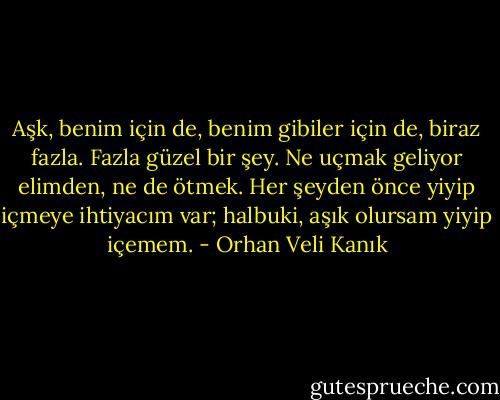 Aşk, benim için de, benim gibiler için de, biraz fazla. Fazla güzel bir şey. Ne uçmak geliyor elimden, ne de ötmek. Her şeyden önce yiyip içmeye ihtiyacım var; halbuki, aşık olursam yiyip içemem. - Orhan Veli Kanık