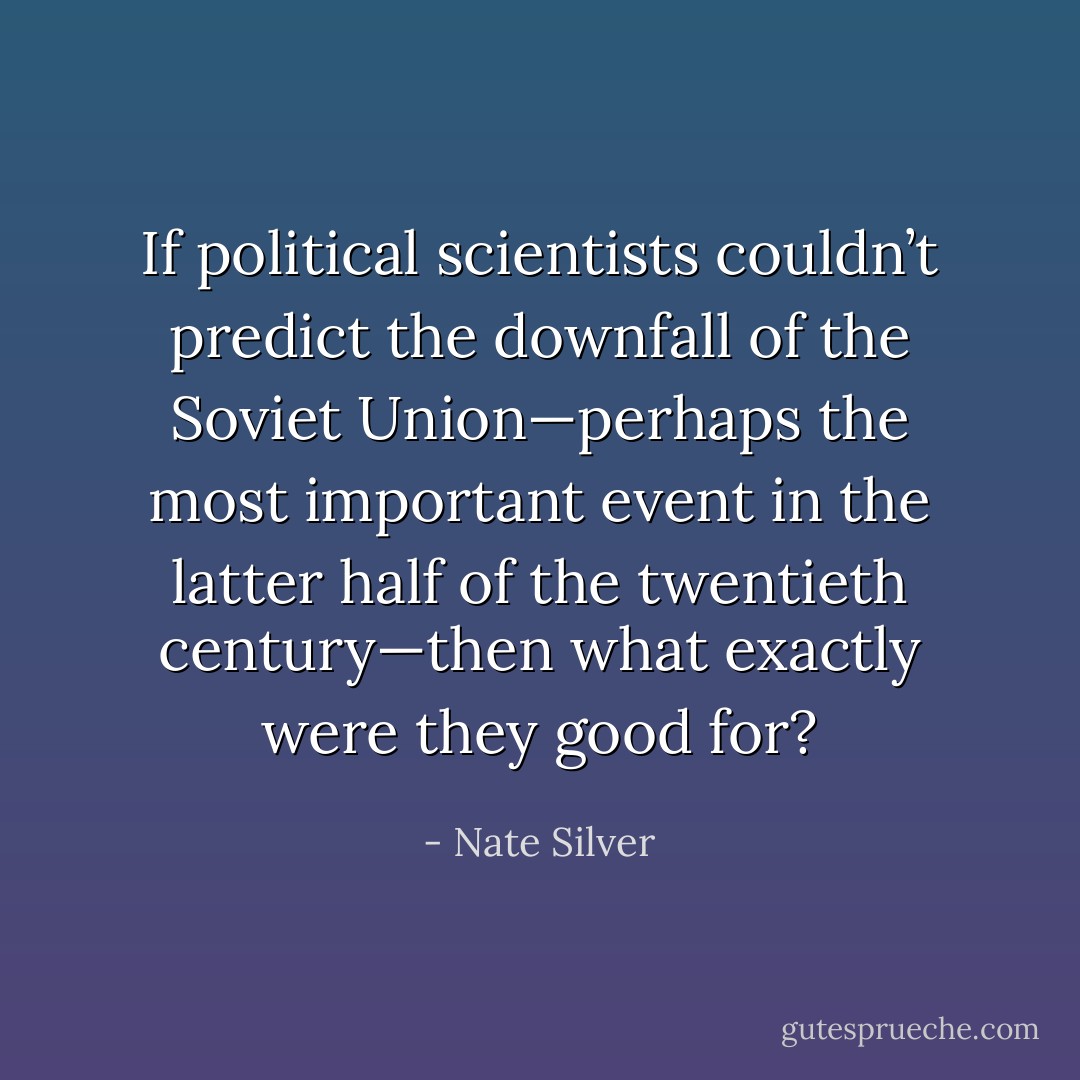 If political scientists couldn’t predict the downfall of the Soviet Union—perhaps the most important event in the latter half of the twentieth century—then what exactly were they good for? - Nate Silver
