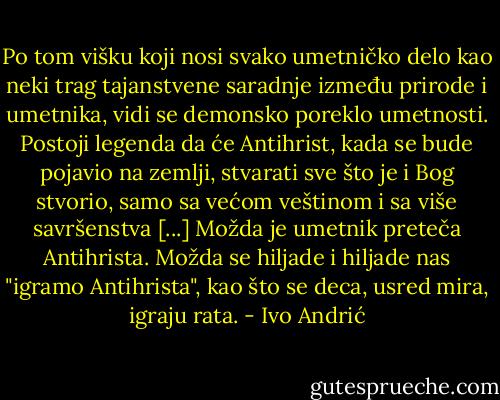 Po tom višku koji nosi svako umetničko delo kao neki trag tajanstvene saradnje između prirode i umetnika, vidi se demonsko poreklo umetnosti. Postoji legenda da će Antihrist, kada se bude pojavio na zemlji, stvarati sve što je i Bog stvorio, samo sa većom veštinom i sa više savršenstva [...] Možda je umetnik preteča Antihrista. Možda se hiljade i hiljade nas "igramo Antihrista", kao što se deca, usred mira, igraju rata. - Ivo Andrić