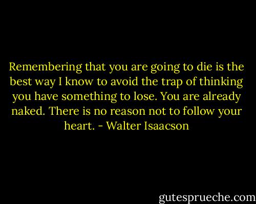 Remembering that you are going to die is the best way I know to avoid the trap of thinking you have something to lose. You are already naked. There is no reason not to follow your heart. - Walter Isaacson