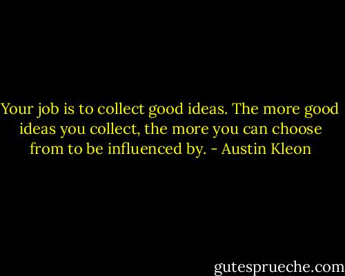 Your job is to collect good ideas. The more good ideas you collect, the more you can choose from to be influenced by. - Austin Kleon
