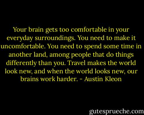 Your brain gets too comfortable in your everyday surroundings. You need to make it uncomfortable. You need to spend some time in another land, among people that do things differently than you. Travel makes the world look new, and when the world looks new, our brains work harder. - Austin Kleon
