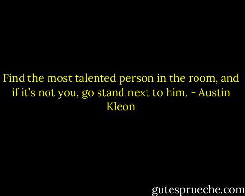 Find the most talented person in the room, and if it’s not you, go stand next to him. - Austin Kleon