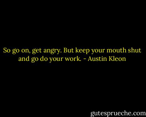So go on, get angry. But keep your mouth shut and go do your work. - Austin Kleon