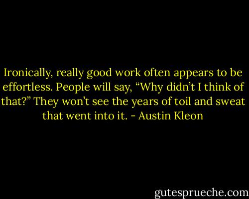 Ironically, really good work often appears to be effortless. People will say, “Why didn’t I think of that?” They won’t see the years of toil and sweat that went into it. - Austin Kleon
