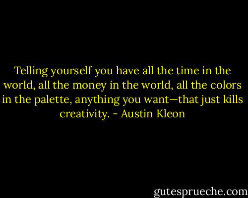 Telling yourself you have all the time in the world, all the money in the world, all the colors in the palette, anything you want—that just kills creativity. - Austin Kleon