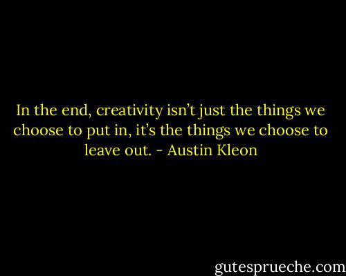 In the end, creativity isn’t just the things we choose to put in, it’s the things we choose to leave out. - Austin Kleon
