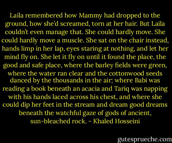 Laila remembered how Mammy had dropped to the ground, how she’d screamed, torn at her hair. But Laila couldn’t even manage that. She could hardly move. She could hardly move a muscle.<br />She sat on the chair instead, hands limp in her lap, eyes staring at nothing, and let her mind fly on. She let it fly on until it found the place, the good and safe place, where the barley fields were green, where the water ran clear and the cottonwood seeds danced by the thousands in the air; where Babi was reading a book beneath an acacia and Tariq was napping with his hands laced across his chest, and where she could dip her feet in the stream and dream good dreams beneath the watchful gaze of gods of ancient, sun-bleached rock. - Khaled Hosseini