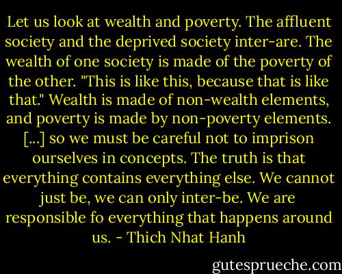 Let us look at wealth and poverty. The affluent society and the deprived society inter-are. The wealth of one society is made of the poverty of the other. "This is like this, because that is like that." Wealth is made of non-wealth elements, and poverty is made by non-poverty elements. [...] so we must be careful not to imprison ourselves in concepts. The truth is that everything contains everything else. We cannot just be, we can only inter-be. We are responsible fo everything that happens around us. - Thich Nhat Hanh