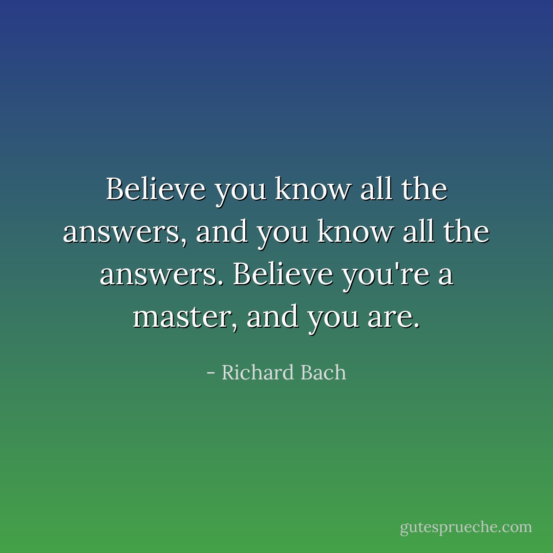 Believe you know all the answers, and you know all the answers. Believe you're a master, and you are. - Richard Bach