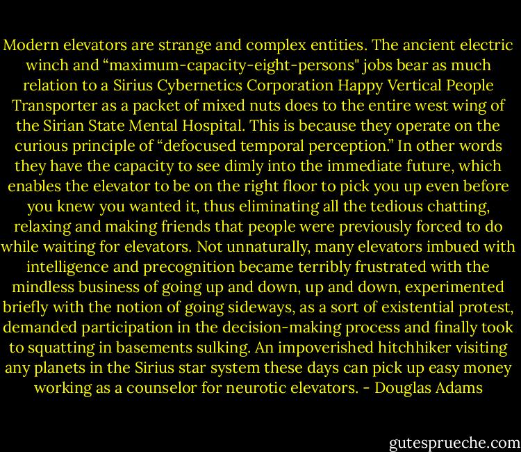 Modern elevators are strange and complex entities. The ancient electric winch and “maximum-capacity-eight-persons" jobs bear as much relation to a Sirius Cybernetics Corporation Happy Vertical People Transporter as a packet of mixed nuts does to the entire west wing of the Sirian State Mental Hospital.<br />This is because they operate on the curious principle of “defocused temporal perception.” In other words they have the capacity to see dimly into the immediate future, which enables the elevator to be on the right floor to pick you up even before you knew you wanted it, thus eliminating all the tedious chatting, relaxing and making friends that people were previously forced to do while waiting for elevators.<br />Not unnaturally, many elevators imbued with intelligence and precognition became terribly frustrated with the mindless business of going up and down, up and down, experimented briefly with the notion of going sideways, as a sort of existential protest, demanded participation in the decision-making process and finally took to squatting in basements sulking.<br />An impoverished hitchhiker visiting any planets in the Sirius star system these days can pick up easy money working as a counselor for neurotic elevators. - Douglas Adams