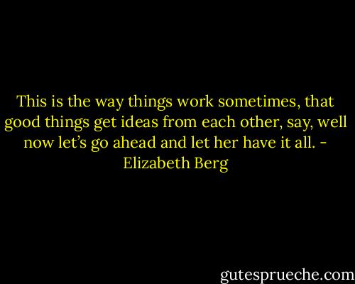 This is the way things work sometimes, that good things get ideas from each other, say, well now let’s go ahead and let her have it all. - Elizabeth Berg