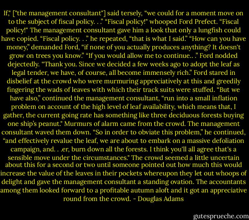 If," ["the management consultant"] said tersely, “we could for a moment move on to the subject of fiscal policy. . .”<br />“Fiscal policy!" whooped Ford Prefect. “Fiscal policy!"<br />The management consultant gave him a look that only a lungfish could have copied.<br />“Fiscal policy. . .” he repeated, “that is what I said.”<br />“How can you have money,” demanded Ford, “if none of you actually produces anything? It doesn't grow on trees you know.”<br />“If you would allow me to continue.. .”<br />Ford nodded dejectedly.<br />“Thank you. Since we decided a few weeks ago to adopt the leaf as legal tender, we have, of course, all become immensely rich.”<br />Ford stared in disbelief at the crowd who were murmuring appreciatively at this and greedily fingering the wads of leaves with which their track suits were stuffed.<br />“But we have also,” continued the management consultant, “run into a small inflation problem on account of the high level of leaf availability, which means that, I gather, the current going rate has something like three deciduous forests buying one ship’s peanut."<br />Murmurs of alarm came from the crowd. The management consultant waved them down.<br />“So in order to obviate this problem,” he continued, “and effectively revalue the leaf, we are about to embark on a massive defoliation campaign, and. . .er, burn down all the forests. I think you'll all agree that's a sensible move under the circumstances."<br />The crowd seemed a little uncertain about this for a second or two until someone pointed out how much this would increase the value of the leaves in their pockets whereupon they let out whoops of delight and gave the management consultant a standing ovation. The accountants among them looked forward to a profitable autumn aloft and it got an appreciative round from the crowd. - Douglas Adams
