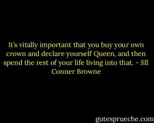 It’s vitally important that you buy your own crown and declare yourself Queen, and then spend the rest of your life living into that. - Jill Conner Browne