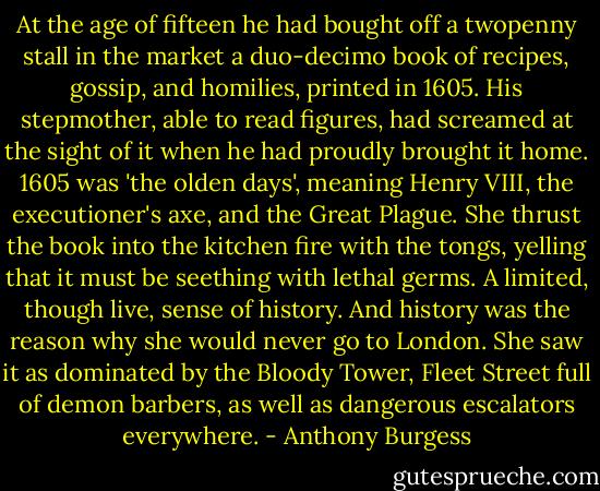 At the age of fifteen he had bought off a twopenny stall in the market a duo-decimo book of recipes, gossip, and homilies, printed in 1605. His stepmother, able to read figures, had screamed at the sight of it when he had proudly brought it home. 1605 was 'the olden days', meaning Henry VIII, the executioner's axe, and the Great Plague. She thrust the book into the kitchen fire with the tongs, yelling that it must be seething with lethal germs. A limited, though live, sense of history. And history was the reason why she would never go to London. She saw it as dominated by the Bloody Tower, Fleet Street full of demon barbers, as well as dangerous escalators everywhere. - Anthony Burgess