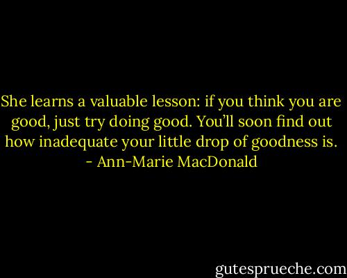 She learns a valuable lesson: if you think you are good, just try doing good. You’ll soon find out how inadequate your little drop of goodness is. - Ann-Marie MacDonald